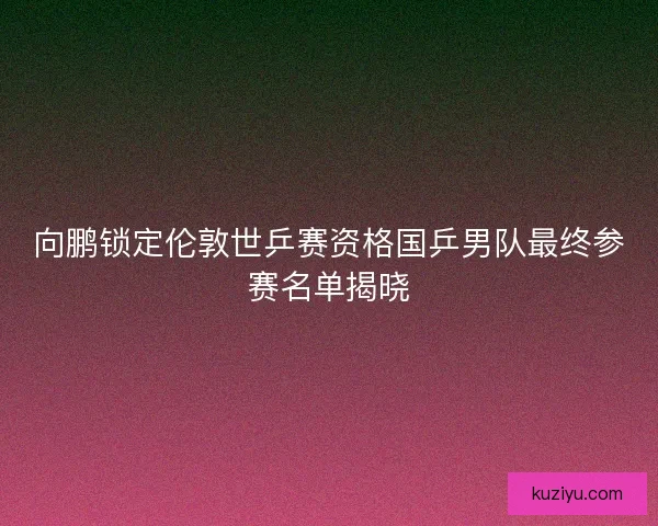 向鹏锁定伦敦世乒赛资格国乒男队最终参赛名单揭晓
