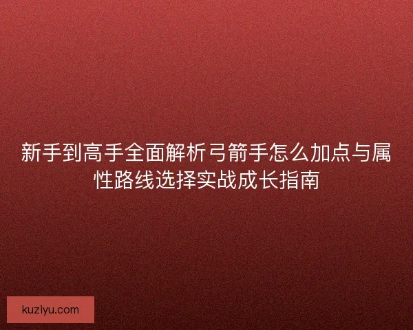 新手到高手全面解析弓箭手怎么加点与属性路线选择实战成长指南