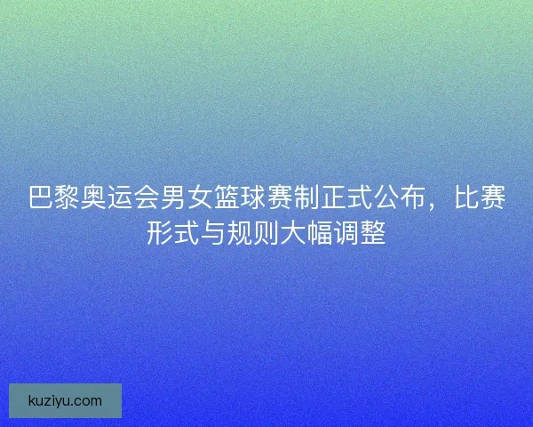 巴黎奥运会男女篮球赛制正式公布，比赛形式与规则大幅调整