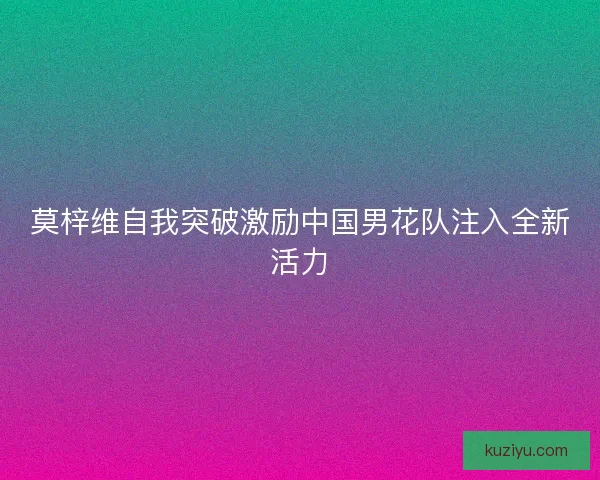 莫梓维自我突破激励中国男花队注入全新活力