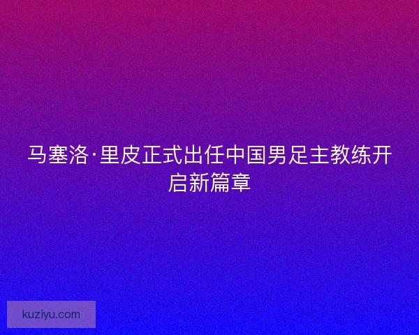马塞洛·里皮正式出任中国男足主教练开启新篇章