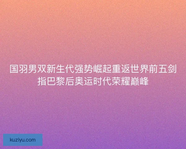 国羽男双新生代强势崛起重返世界前五剑指巴黎后奥运时代荣耀巅峰
